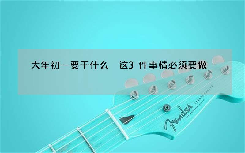 大年初一要干什么 这3件事情必须要做